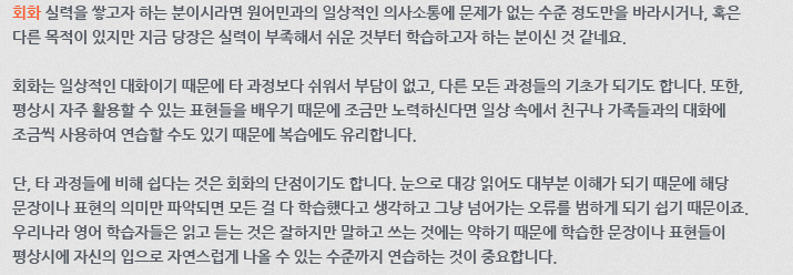 회화 실력을 쌓고자 하는 분이시라면 원어민과의 일상적인 의사소통에 문제가 없는 수준 정도만을 바라시거나, 혹은 다른 목적이 있지만 지금 당장은 실력이 부족해서 쉬운 것부터 학습하고자 하는 분이신 것 같네요. 회화는 일상적인 대화이기 때문에 타 과정보다 쉬워서 부담이 없고, 다른 모든 과정들의 기초가 되기도 합니다. 또한, 평상시 자주 활용할 수 있는 표현들을 배우기 때문에 조금만 노력하신다면 일상 속에서 친구나 가족들과의 대화에 조금씩 사용하여 연습할 수도 있기 때문에 복습에도 유리합니다. 단, 타 과정들에 비해 쉽다는 것은 회화의 단점이기도 합니다. 눈으로 대강 읽어도 대부분 이해가 되기 때문에 해당 문장이나 표현의 의미만 파악되면 모든 걸 다 학습했다고 생각하고 그냥 넘어가는 오류를 범하게 되기 쉽기 때문이죠. 우리나라 영어 학습자들은 읽고 듣는 것은 잘하지만 말하고 쓰는것에는 약하기 때문에 학습한 문장이나 표현들이 평상시에 자신의 입으로 자연스럽게 나올 수 있는 수준까지 연습하는 것이 중요합니다.