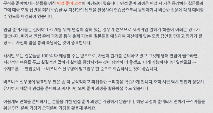 구직을 준비하시는 분들을 위한 면접 준비 과정이 마련되어 있습니다. 면접 준비 과정은 면접 시 자주 등장하는 질문들과 그에 대한 모범 답변을 미리 학습한 후 자신만의 답변을 완성하여 연습함으로써 동일하거나 비슷한 질문에 대해 대비할 수 있도록 마련되어 있습니다. 면접 준비자들은 길어야 1~2개월 뒤에 면접이 잡혀 있는 경우가 많으므로 체계적인 말하기 학습이 어려운 경우가 많습니다. 따라서 면접 준비 과정을 통해 출제 가능한 질문들을 미리 예상하여 자신에게 맞는 모범 답안을 만들고 암기가 될 정도로 자신의 입을 통해 숙달하는 것이 중요합니다. 하지만, 모든 질문들을 100% 다 예상할 수는 없으므로, 자신이 뭔가를 준비하고 있고 그것에 영어 면접이 필수라면, 시간적인 여유를 두고 실질적인 말하기 실력을 향상시키는 것이 당연히 더 좋겠죠. 이게 가능하시다면 일반회화 → 주제토론 → 면접준비 → 비즈니스 실무영어 발표업무 편 순으로 학습하시는 것이 좋습니다. 비즈니스 실무영어 발표업무 편은 좀 더 공식적이고 파워풀한 스피킹을 학습하게 됩니다. 오픽 시험 역시 면접과 상당히 유사하기 때문에 면접을 준비하고 계시다면 오픽 준비 과정을 활용하실 수도 있습니다. 아쉽게도 진학을 준비하시는 분들을 위한 면접 준비 과정은 제공하지 않습니다. 해당 과정이 준비되기 전까지 구직자들을 위한 면접 준비 과정과 오픽 준비 과정을 활용해 주세요.