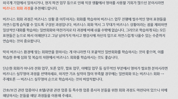 외국계 기업에서 일하시거나, 현지 파견 업무 등으로 인해 직장 생활에서 영어를 사용할 기회가 많으신 분이시라면 비즈니스 회화 과정을 추천해 드립니다. 비즈니스 회화 과정은 비즈니스 상황 중 이루어지는 회화를 학습하여 비즈니스 업무 진행에 필수적인 영어 표현들을 자연스럽게 습득할 수 있도록 구성된 과정입니다. 비즈니스 회화 역시 그 무대가 비즈니스 상황이라는 점을 제외하면 일상적인 대화를 학습하는 일반회화와 마찬가지로 타 과정에 비해 쉬울 수밖에 없습니다. 그러므로 학습하게 되는 모든 표현들은 눈으로 봐서 이해된다고 그냥 넘어가지 마시고 평상시에 자신의 입으로 자연스럽게 나올 수 있는 수준까지 연습하는 것이 중요합니다. 딱히 비즈니스 환경에 맞는 회화만을 원하시는 게 아니라면 더 포괄적인 일반회화를 학습하시는 것이 좋으며, 이를 학습한 후에 심화 및 복습의 차원에서 비즈니스 회화를 학습하시는 것도 좋습니다. 단순한 회화가 아니라 전화 업무, 토론 업무, 발표 업무, 이메일 업무 등 실무적인 부분에서 영어가 필요한 분이시라면 비즈니스 실무영어 과정을 선택하세요. 하지만, 기초 실력이 많이 부족할 경우에는 일반회화 또는 비즈니스 회화 → 주제토론 → 비즈니스 실무영어 순으로 학습하시는 것이 바람직합니다. 간호/보건 관련 업종이나 호텔/관광 관련 업종 등 특수한 업종 종사자 분들을 위한 회화 과정도 마련되어 있으니 이에 해당하시는 분들을 해당 과정들을 이용해 주세요.