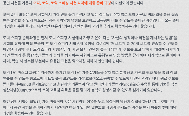 공인 시험들 가운데 오픽, 토익, 토익 스피킹 시험 각각에 대한 준비 과정이 마련되어 있습니다. 오픽 준비 과정은 오픽 시험에서 가장 빈도 높게 다뤄지고 있는 질문들만 유형별로 모아 자신의 귀와 입을 통해 집중 반복 훈련할 수 있게 함으로써 자신이 취약한 유형을 보완하고 고득점에 이를 수 있도록 준비된 과정입니다. 오픽 준비 과정을 이수한 후에도 시간적인 여유가 남는다면 면접 준비 과정을 추가적으로 학습하시는 것이 좋습니다. 토익 스피킹 준비과정은 먼저 토익 스피킹 시험에서 가장 기본이 되는 