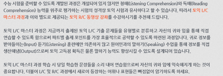 수능 시험을 준비할 수 있도록 개발된 과정은 개설되어 있지 않지만 청해(Listening Comprehension)와 독해(Reading Comprehension) 능력을 위주로 평가하는 시험의 성격상 토익 시험과 유사하다고 할 수 있습니다. 따라서 토익 L/C 마스터 과정과 이와 별도로 제공되는 토익 R/C 동영상 강좌를 수강하시기를 추천해 드립니다. 토익 L/C 마스터 과정은 지금까지 출제된 토익 L/C 기출 문제들을 유형별로 분류하고 자신의 귀와 입을 통해 직접적으로 연습할 수 있도록 함으로써 파트별 출제 포인트를 가장 효율적으로 공략할 수 있도록 마련된 과정입니다. 귀로 정보를 받아들이는(Input) 듣기(Listening) 훈련에만 의존하지 않고 원어민과의 말하기(Speaking) 수업을 통해 정보를 직접 생산해냄(Output)으로써 토익 고득점 획득은 물론 말하기 능력도 향상시킬 수 있도록 설계되어 있습니다.토익 L/C 마스터 과정 학습 시 당일 학습한 문장들을 소리 내어 연습함으로써 자신의 귀와 입에 익숙해지게 하는 것이 중요합니다. 더불어 L/C 및 R/C과정에서 새로이 등장하는 어휘나 표현들은 빠짐없이 암기하도록 하세요.