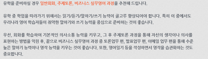 유학을 준비하실 경우 일반회화, 주제토론, 비즈니스 실무영어 과정을 추천해 드립니다. 유학 중 학업을 따라가기 위해서는 읽기/듣기/말하기/쓰기 능력이 골고루 향상되어야 합니다. 특히 이 중에서도 우리나라 영어 학습자들이 취약한 말하기와 쓰기 능력을 중심으로 준비하는 것이 좋습니다. 우선, 회화를 학습하여 기본적인 의사소통 능력을 키우고, 그 후 주제토론 과정을 통해 자신의 생각이나 의사를 표현하는 방법을 익힌 후, 끝으로 비즈니스 실무영어 과정 중 토론업무 편, 발표업무 편, 이메일업무 편을 통해 수준 높은 말하기 능력이나 영작 능력을 키우는 것이 좋습니다. 또한, 영어 일기 등을 작성하면서 영작을 습관화하는 것도 중요합니다.