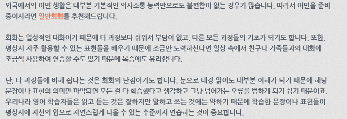 외국에서의 이민 생활은 대부분 기본적인 의사소통 능력만으로도 불편함이 없는 경우가 많습니다. 따라서 이민을 준비 중이시라면 일반회화를 추천해 드립니다. 회화는 일상적인 대화이기 때문에 타 과정보다 쉬워서 부담이 없고, 다른 모든 과정들의 기초가 되기도 합니다. 또한, 평상시 자주 활용할 수 있는 표현들을 배우기 때문에 조금만 노력하신다면 일상 속에서 친구나 가족들과의 대화에 조금씩 사용하여 연습할 수도 있기 때문에 복습에도 유리합니다. 단, 타 과정들에 비해 쉽다는 것은 회화의 단점이기도 합니다. 눈으로 대강 읽어도 대부분 이해가 되기 때문에 해당 문장이나 표현의 의미만 파악되면 모든 걸 다 학습했다고 생각하고 그냥 넘어가는 오류를 범하게 되기 쉽기 때문이죠. 우리나라 영어 학습자들은 읽고 듣는 것은 잘하지만 말하고 쓰는것에는 약하기 때문에 학습한 문장이나 표현들이 평상시에 자신의 입으로 자연스럽게 나올 수 있는 수준까지 연습하는 것이 중요합니다.