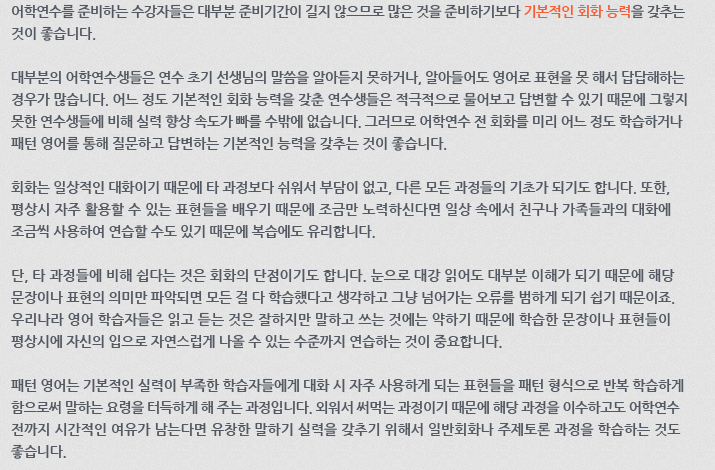 어학연수를 준비하는 수강자들은 대부분 준비기간이 길지 않으므로 많은 것을 준비하기보다 기본적인 회화 능력을 갖추는 것이 좋습니다. 대부분의 어학연수생들은 연수 초기 선생님의 말씀을 알아듣지 못하거나, 알아들어도 영어로 표현을 못해서 답답해하는 경우가 많습니다. 어느 정도 기본적인 회화 능력을 갖춘 연수생들은 적극적으로 물어보고 답변할 수 있기 때문에 그렇지 못한 연수생들에 비해 실력 향상 속도가 빠를 수밖에 없습니다. 그러므로 어학연수 전 회화를 미리 어느 정도 학습하거나 패턴 영어를 통해 질문하고 답변하는 기본적인 능력을 갖추는 것이 좋습니다. 회화는 일상적인 대화이기 때문에 타 과정보다 쉬워서 부담이 없고, 다른 모든 과정들의 기초가 되기도 합니다. 또한, 평상시 자주 활용할 수 있는 표현들을 배우기 때문에 조금만 노력하신다면 일상 속에서 친구나 가족들과의 대화에 조금씩 사용하여 연습할 수도 있기 때문에 복습에도 유리합니다. 단, 타 과정들에 비해 쉽다는 것은 회화의 단점이기도 합니다. 눈으로 대강 읽어도 대부분 이해가 되기 때문에 해당 문장이나 표현의 의미만 파악되면 모든 걸 다 학습했다고 생각하고 그냥 넘어가는 오류를 범하게 되기 쉽기 때문이죠. 우리나라 영어 학습자들은 읽고 듣는 것은 잘하지만 말하고 쓰는것에는 약하기 때문에 학습한 문장이나 표현들이 평상시에 자신의 입으로 자연스럽게 나올 수 있는 수준까지 연습하는 것이 중요합니다. 패턴 영어는 기본적인 실력이 부족한 학습자들에게 대화 시 자주 사용하게 되는 표현들을 패턴 형식으로 반복학습하게 함으로써 말하는 요령을 터득하게 해 주는 과정입니다. 외워서 써 먹는 과정이기 때문에 해당 과정을 이수하고도 어학연수 전까지 시간적인 여유가 남는다면 유창한 말하기 실력을 갖추기 위해서 일반회화나 주제토론 과정을 학습하는 것도 좋습니다.