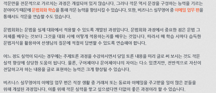 작문만을 전문적으로 가르치는 과정은 개설되어 있지 않습니다. 그러나 작문 역시 문장을 구성하는 능력을 기르는 분야이기 때문에 문법회화 학습을 통해 작문 능력을 향상시킬 수 있습니다. 또한, 비즈니스 실무영어 중 이메일업무 편을 통해서도 작문을 연습할 수도 있습니다. 문법회화는 문법을 실제 대화에서 적용할 수 있도록 개발된 과정입니다. 문법회화 과정에서 중요한 점은 문법 그 자체를 배우는 것보다 그것을 대화 시에 어떻게 적용하는지를 배우는 것입니다. 따라서 매 학습시마다 습득한 문법지식을 활용하여 선생님의 질문에 적절히 답변할 수 있도록 연습해야 합니다. 어느 정도 실력이 되시는 경우에는 주제토론 과정을 수강하시면서 당일 토론 내용을 미리 글로 써 보시는 것도 작문 실력 향상에 상당한 도움이 됩니다. 물론, 구어체이냐 문어체이냐의 차이는 다소 있겠지만 전반적으로 자신이 전달하고자 하는 내용을 글로 표현하는 능력은 크게 향상될 수 있습니다. 비즈니스 실무영어의 이메일업무 편은 직장 생활 중 거래처 또는 동료와 이메일을 주고받을 일이 많은 분들을 위해 개설된 과정입니다. 이를 위해 작문실력을 쌓고 싶으셨다면 더없이 좋은 과정이라 할 수 있습니다.